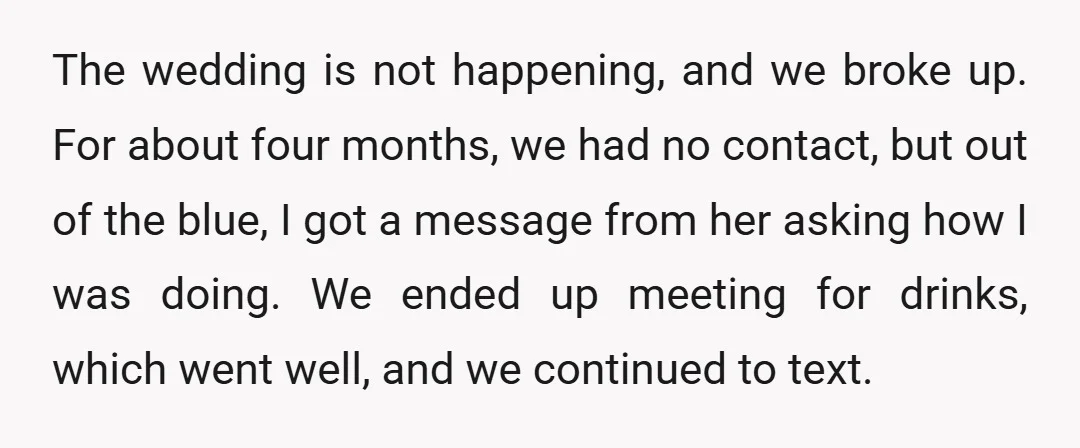 The wedding is not happening, and we broke up. For about four months, we had no contact, but out of the blue, I got a message from her asking how...