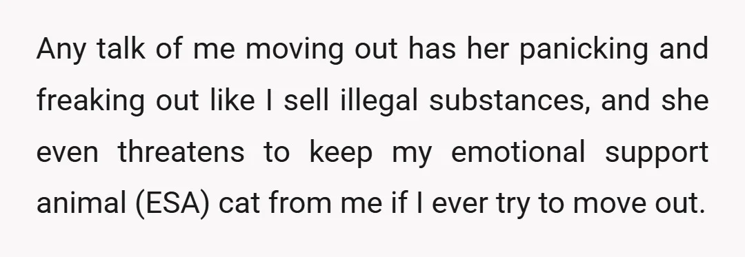 Any talk of me moving out has her panicking and freaking out like I sell illegal substances, and she even threatens to keep my emotional support animal (ESA) cat from...