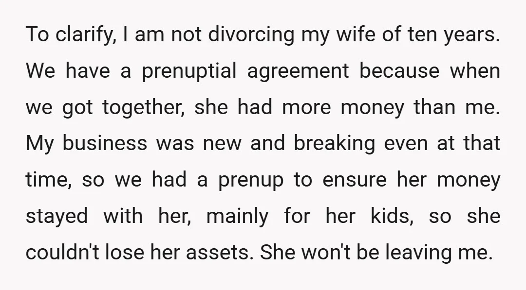 To clarify, I am not divorcing my wife of ten years. We have a prenuptial agreement because when we got together, she had more money than me. My business was...