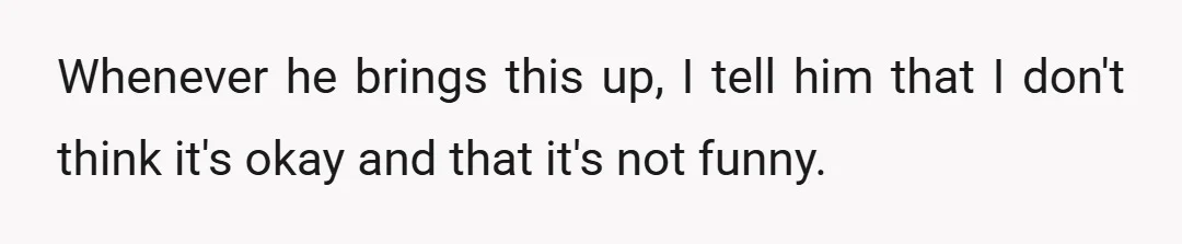 Whenever he brings this up, I tell him that I don't think it's okay and that it's not funny.