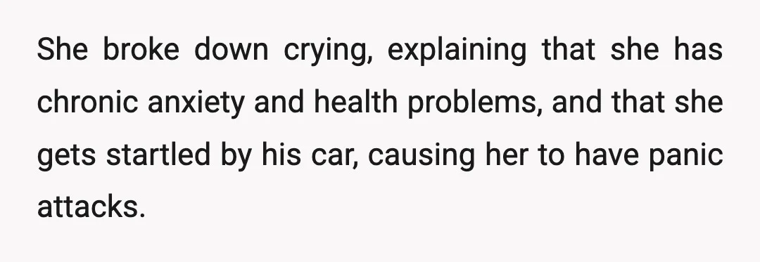 She broke down crying, explaining that she has chronic anxiety and health problems, and that she gets startled by his car, causing her to have panic attacks.