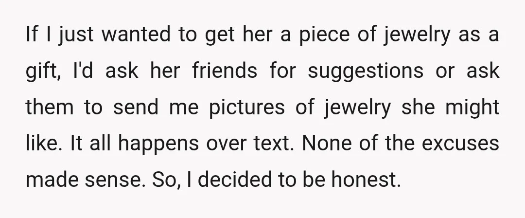 If I just wanted to get her a piece of jewelry as a gift, I'd ask her friends for suggestions or ask them to send me pictures of jewelry she...