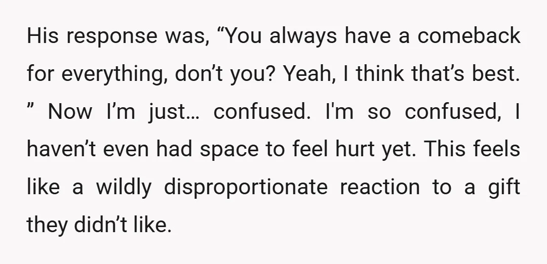 His response was, “You always have a comeback for everything, don’t you? Yeah, I think that’s best. ” Now I’m just… confused. I'm so confused, I haven’t even had space...