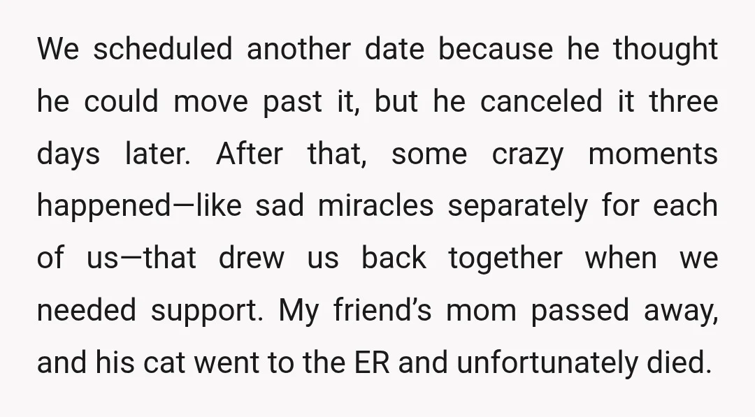 We scheduled another date because he thought he could move past it, but he canceled it three days later. After that, some crazy moments happened—like sad miracles separately for each...