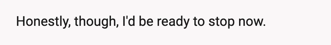 Honestly, though, I'd be ready to stop now.