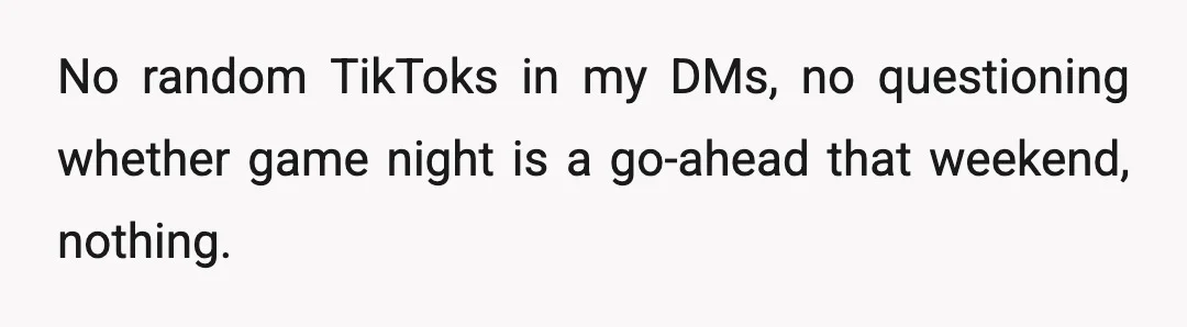 No random TikToks in my DMs, no questioning whether game night is a go-ahead that weekend, nothing.