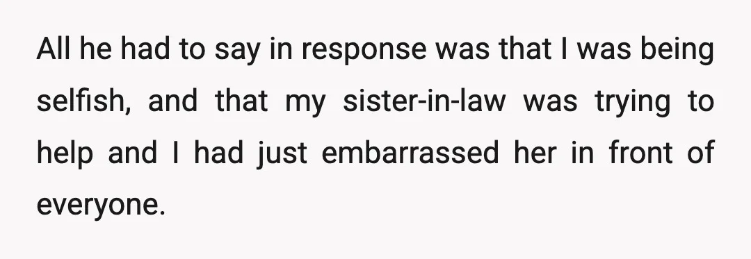 All he had to say in response was that I was being selfish, and that my sister-in-law was trying to help and I had just embarrassed her in front of...