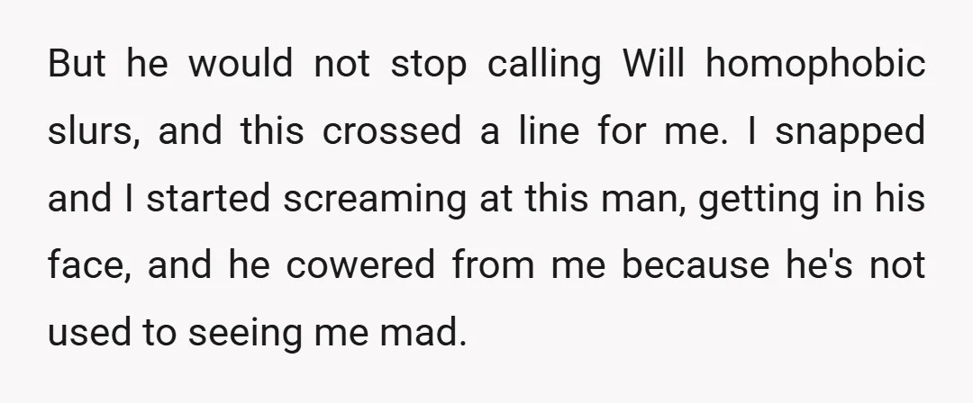 But he would not stop calling Will homophobic slurs, and this crossed a line for me. I snapped and I started screaming at this man, getting in his face, and...