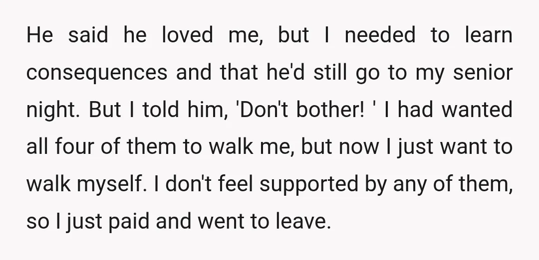 He said he loved me, but I needed to learn consequences and that he'd still go to my senior night. But I told him, 'Don't bother! ' I had wanted...