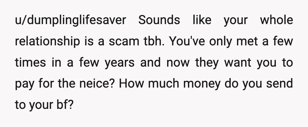 u/dumplinglifesaver Sounds like your whole relationship is a scam tbh. You've only met a few times in a few years and now they want you to pay for the neice?...