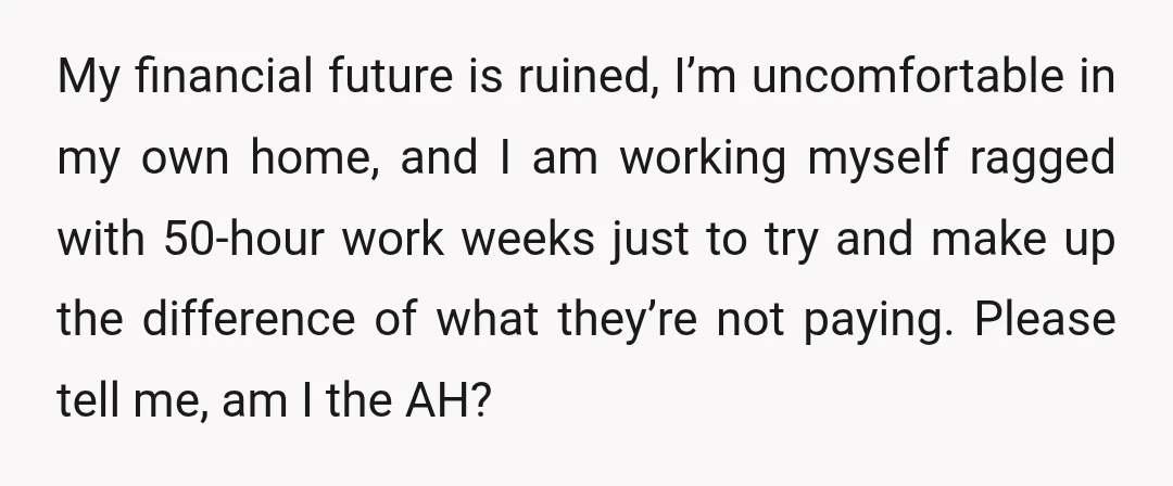 My financial future is ruined, I’m uncomfortable in my own home, and I am working myself ragged with 50-hour work weeks just to try and make up the difference of...