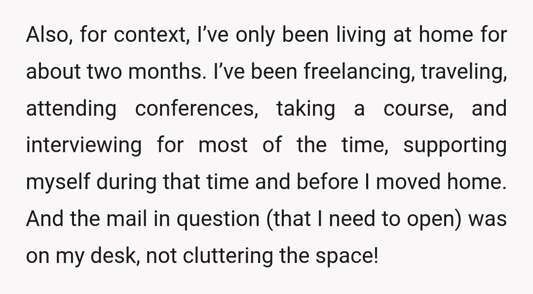 Also, for context, I’ve only been living at home for about two months. I’ve been freelancing, traveling, attending conferences, taking a course, and interviewing for most of the time, supporting...