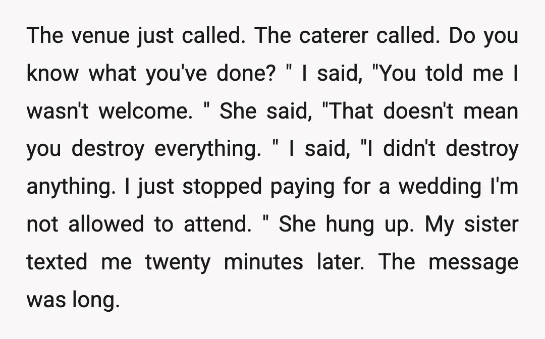 The venue just called. The caterer called. Do you know what you've done? " I said, "You told me I wasn't welcome. " She said, "That doesn't mean you destroy...