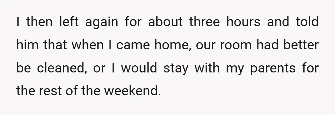 I then left again for about three hours and told him that when I came home, our room had better be cleaned, or I would stay with my parents for...