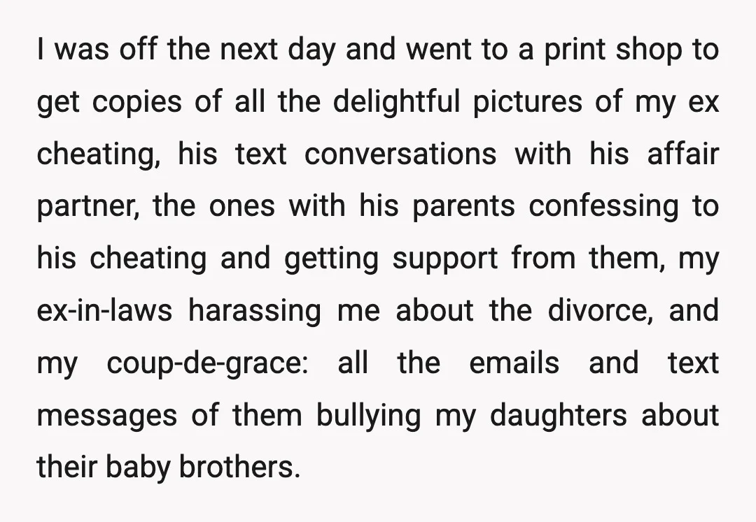 I was off the next day and went to a print shop to get copies of all the delightful pictures of my ex cheating, his text conversations with his affair...