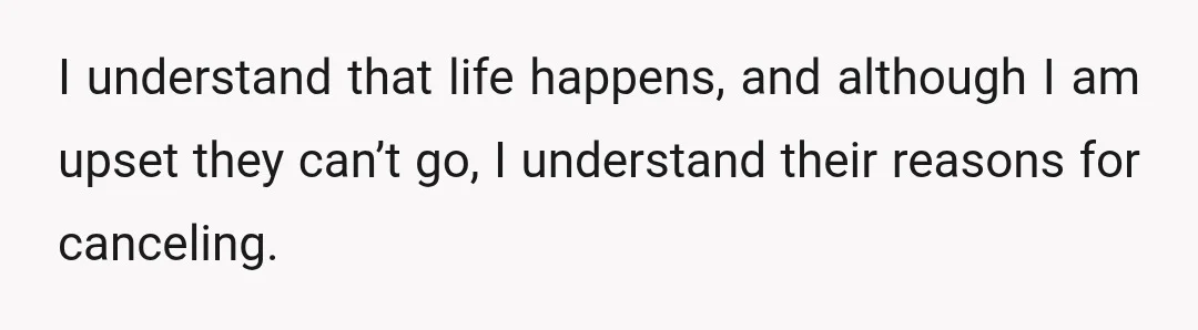 I understand that life happens, and although I am upset they can’t go, I understand their reasons for canceling.
