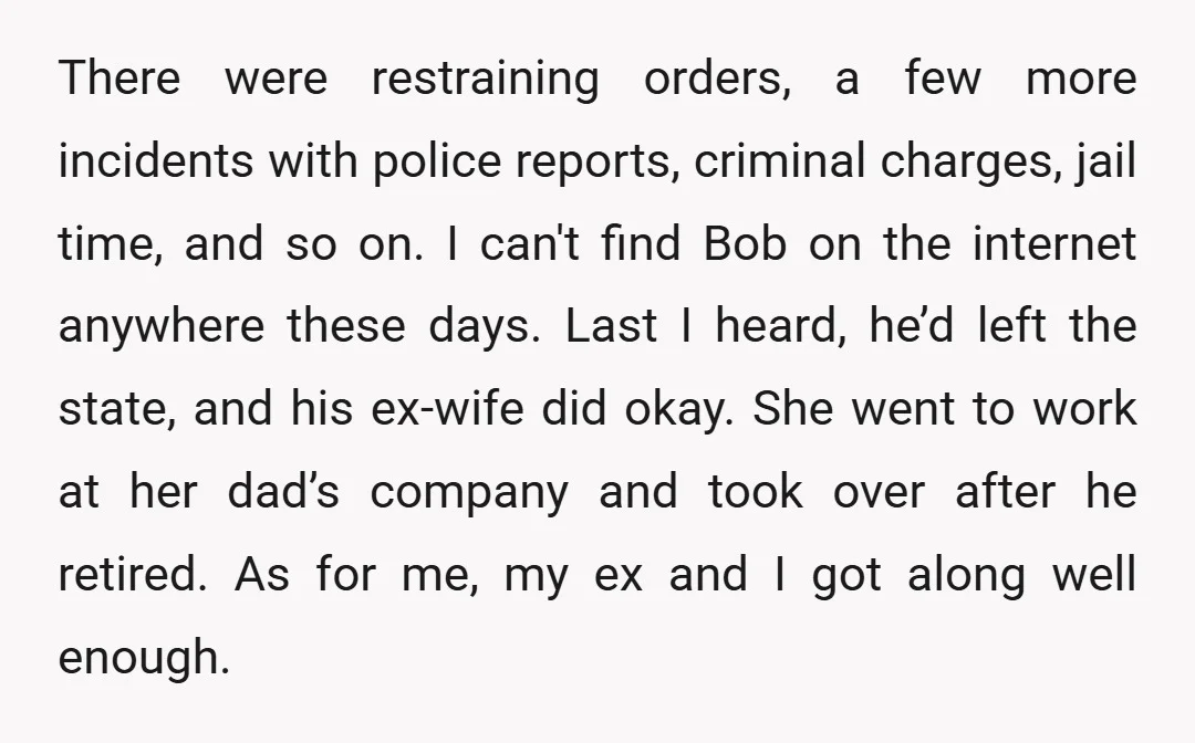 There were restraining orders, a few more incidents with police reports, criminal charges, jail time, and so on. I can't find Bob on the internet anywhere these days. Last I...