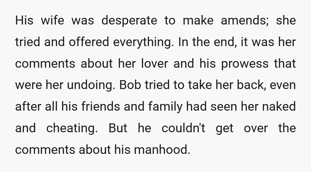 His wife was desperate to make amends; she tried and offered everything. In the end, it was her comments about her lover and his prowess that were her undoing. Bob...