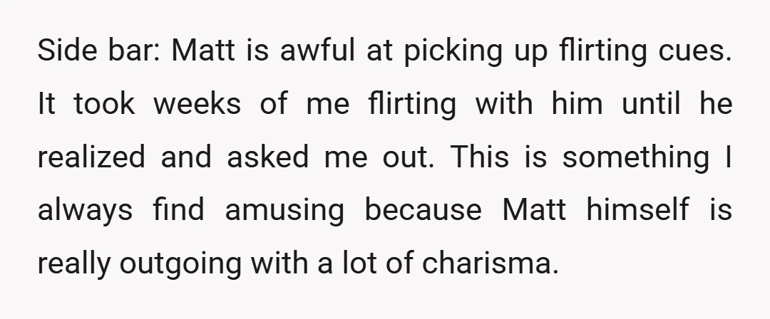 Side bar: Matt is awful at picking up flirting cues. It took weeks of me flirting with him until he realized and asked me out. This is something I always...