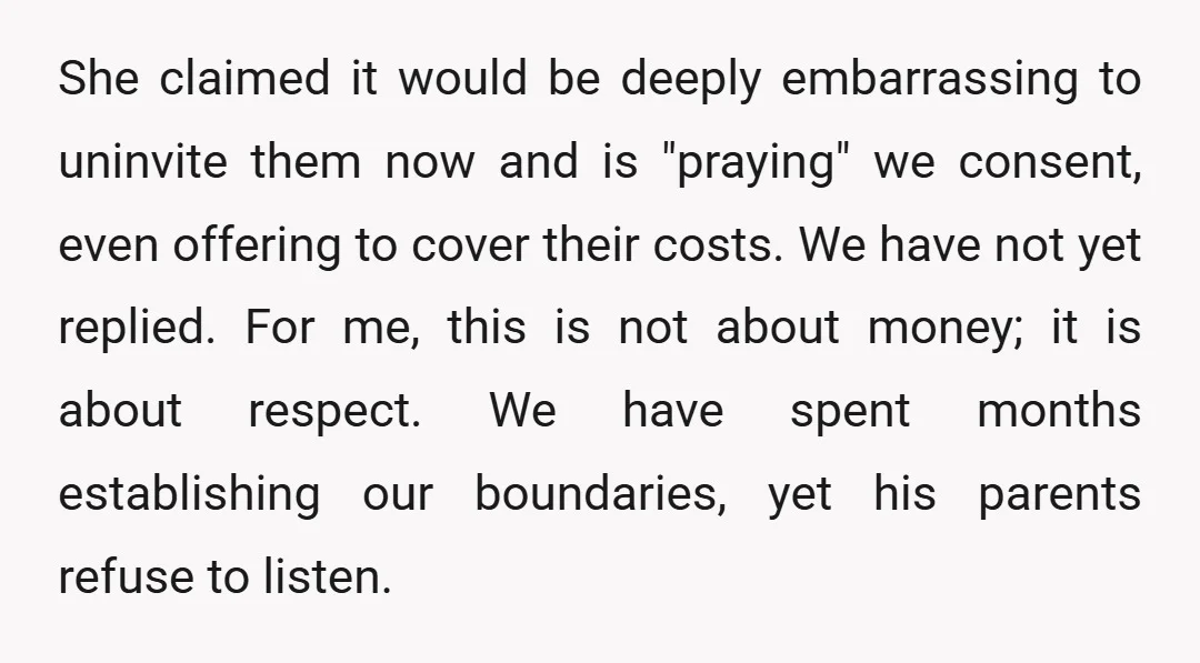 She claimed it would be deeply embarrassing to uninvite them now and is "praying" we consent, even offering to cover their costs. We have not yet replied. For me, this...