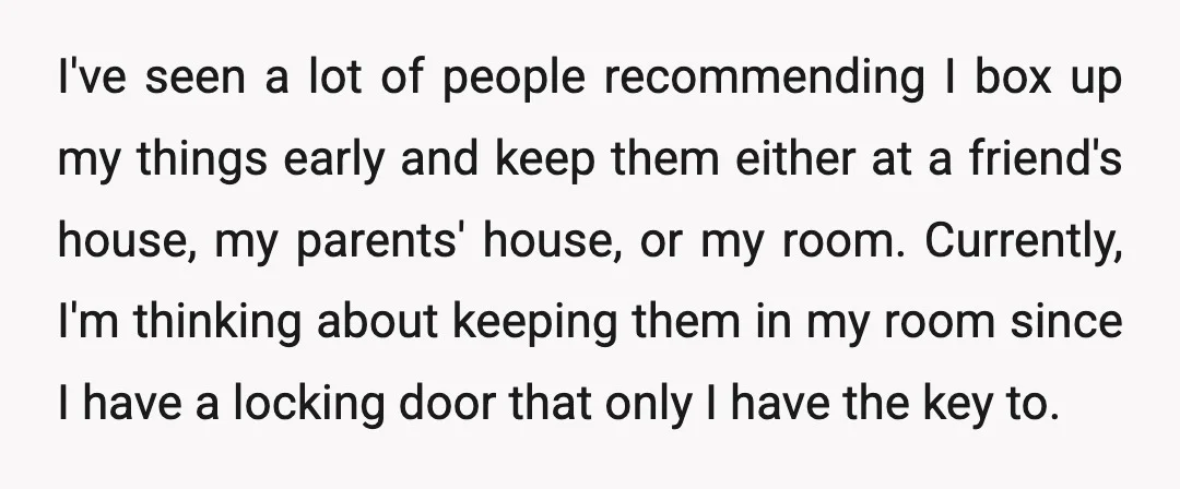 I've seen a lot of people recommending I box up my things early and keep them either at a friend's house, my parents' house, or my room. Currently, I'm thinking...