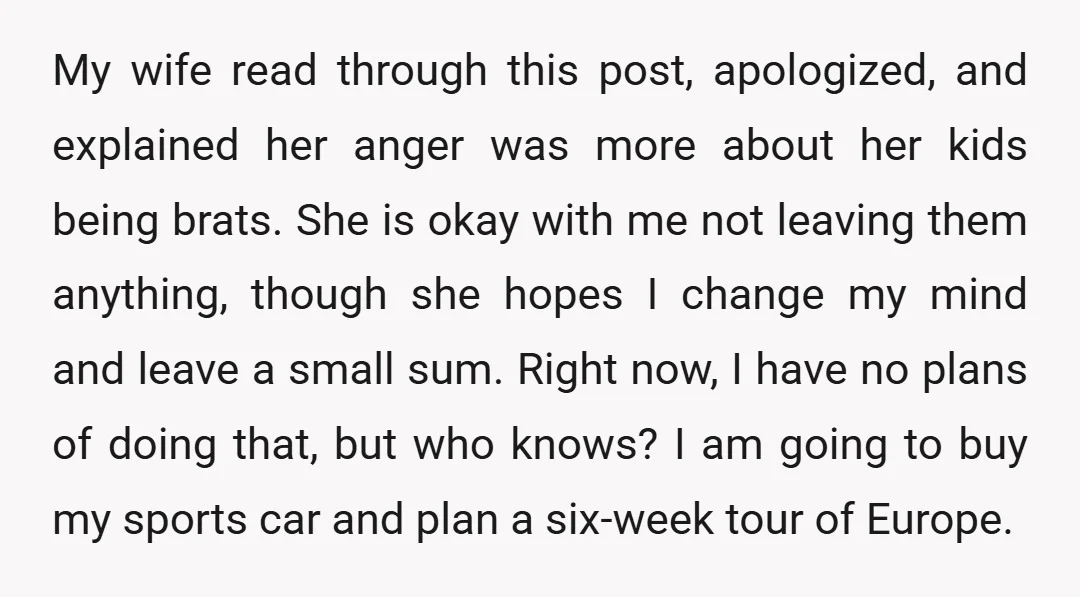 My wife read through this post, apologized, and explained her anger was more about her kids being brats. She is okay with me not leaving them anything, though she hopes...