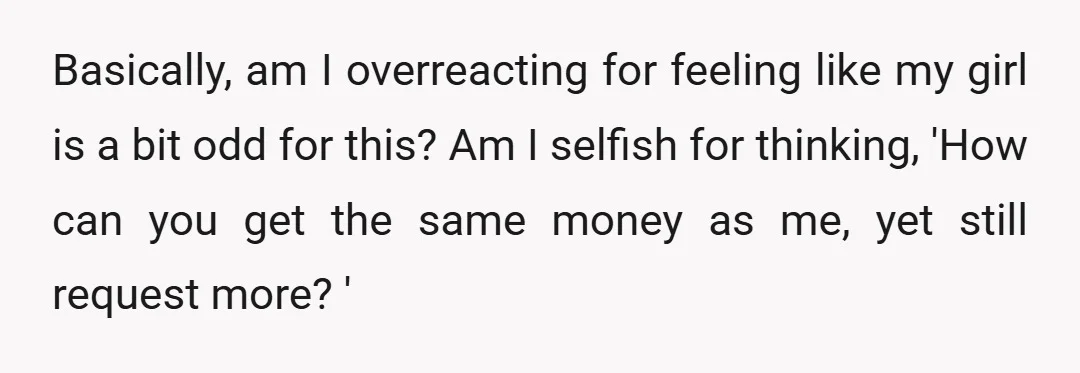 Basically, am I overreacting for feeling like my girl is a bit odd for this? Am I selfish for thinking, 'How can you get the same money as me, yet...
