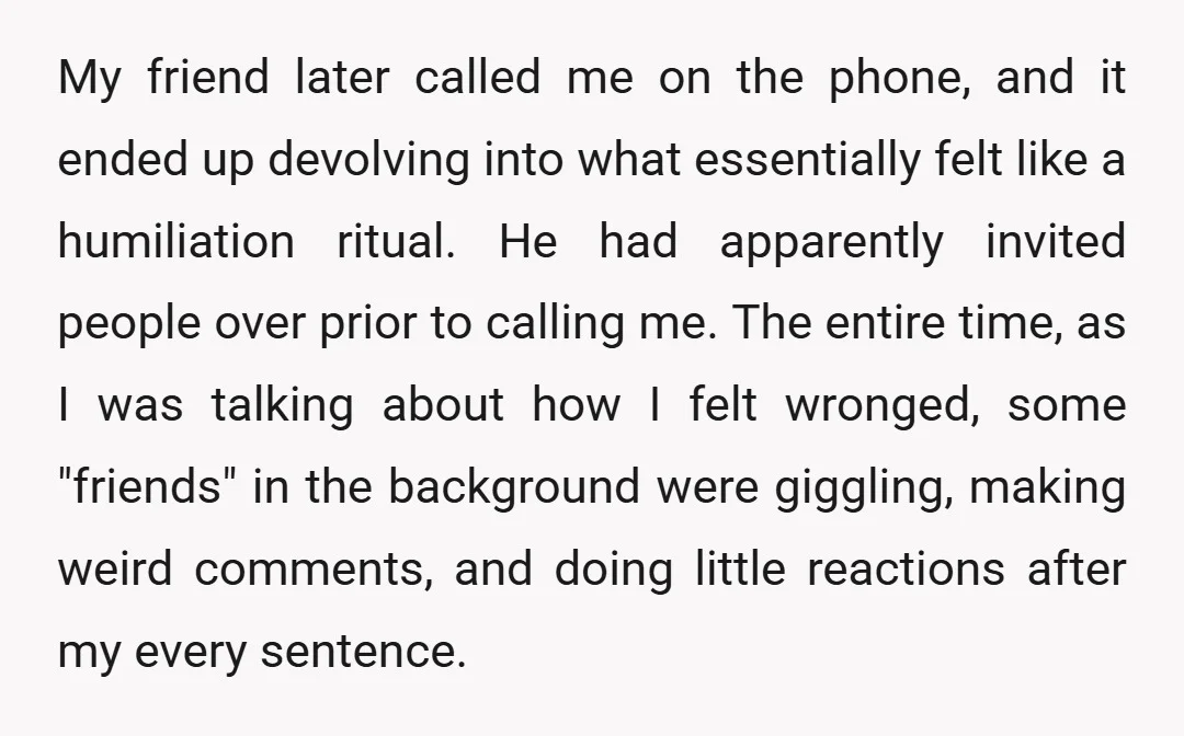 My friend later called me on the phone, and it ended up devolving into what essentially felt like a humiliation ritual. He had apparently invited people over prior to calling...