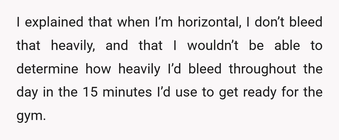 I explained that when I’m horizontal, I don’t bleed that heavily, and that I wouldn’t be able to determine how heavily I’d bleed throughout the day in the 15 minutes...