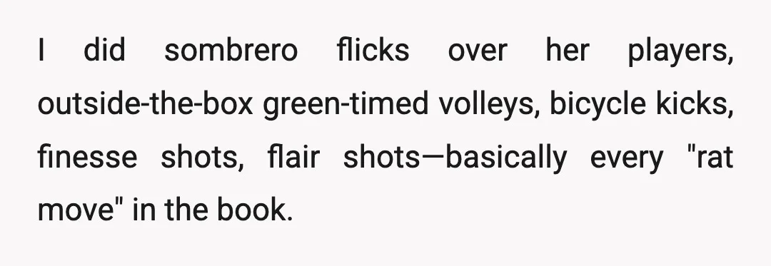 I did sombrero flicks over her players, outside-the-box green-timed volleys, bicycle kicks, finesse shots, flair shots—basically every "rat move" in the book.