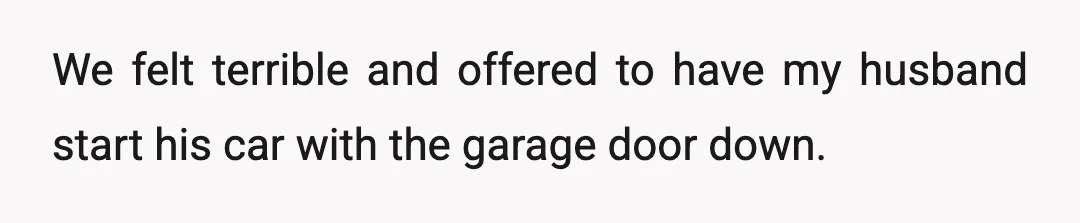 We felt terrible and offered to have my husband start his car with the garage door down.
