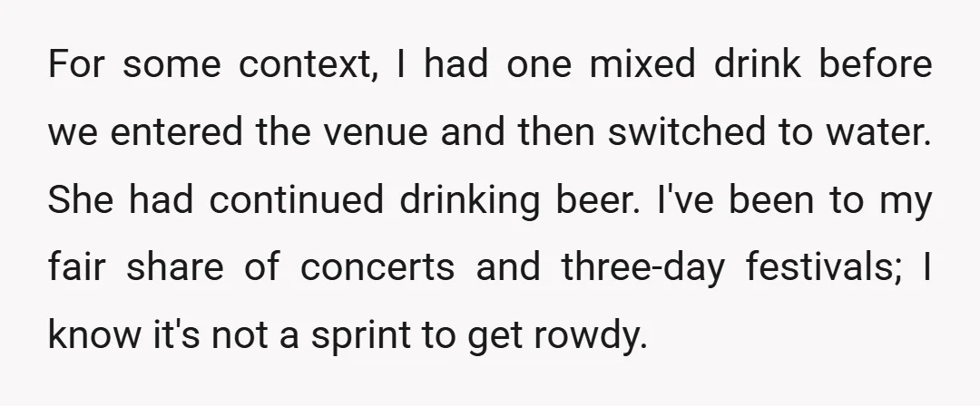 For some context, I had one mixed drink before we entered the venue and then switched to water. She had continued drinking beer. I've been to my fair share of...