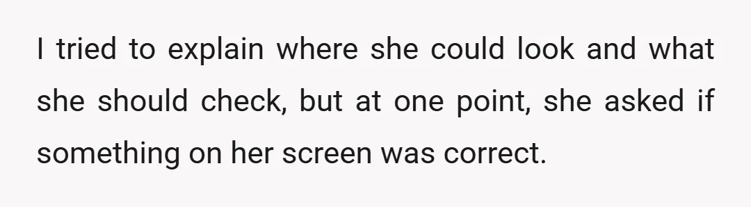 I tried to explain where she could look and what she should check, but at one point, she asked if something on her screen was correct.