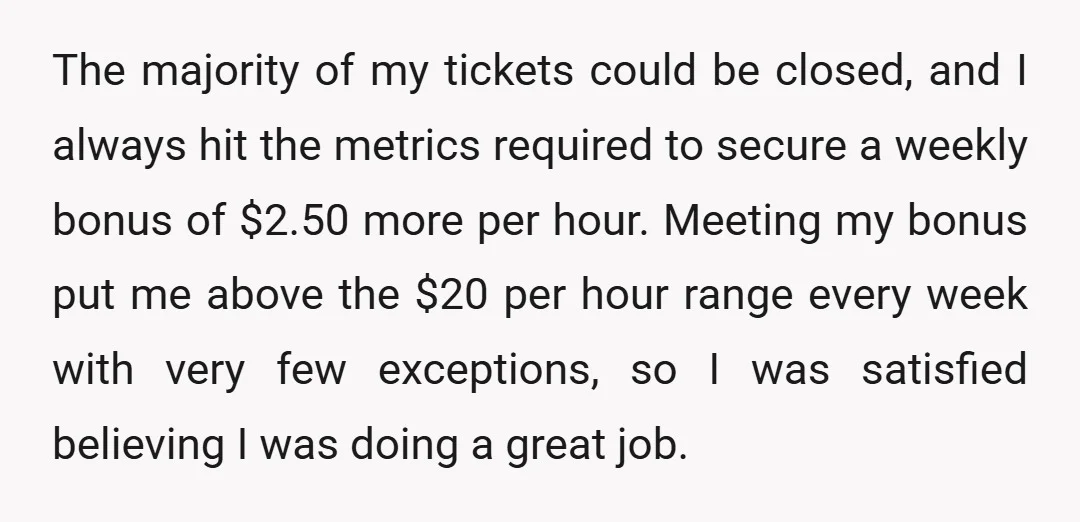 The majority of my tickets could be closed, and I always hit the metrics required to secure a weekly bonus of $2.50 more per hour. Meeting my bonus put me...
