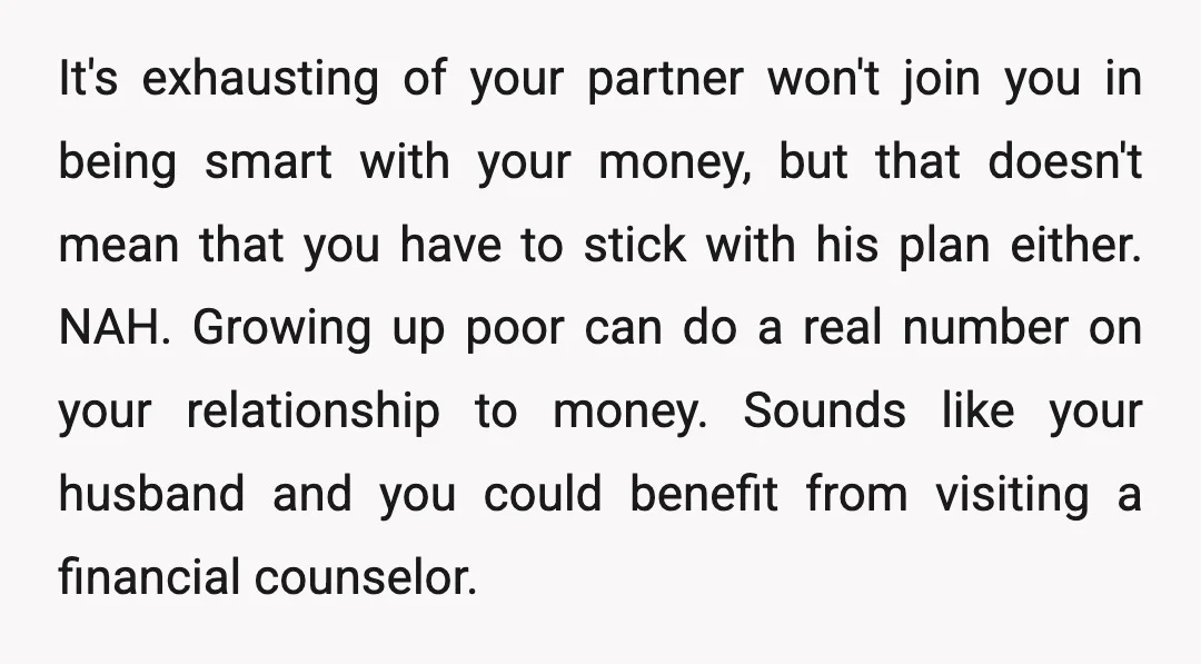 u/firepit25 NTA, your husband needs to seek professional help. And possibly both of you see a financial planner. I understand that he panics as he was poor growing up and...
