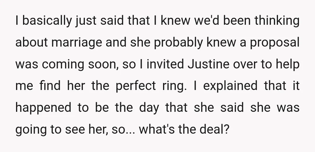 I basically just said that I knew we'd been thinking about marriage and she probably knew a proposal was coming soon, so I invited Justine over to help me find...