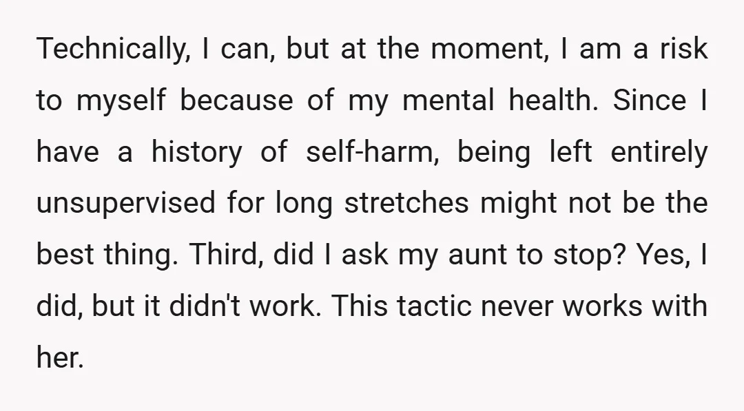Technically, I can, but at the moment, I am a risk to myself because of my mental health. Since I have a history of self-harm, being left entirely unsupervised for...