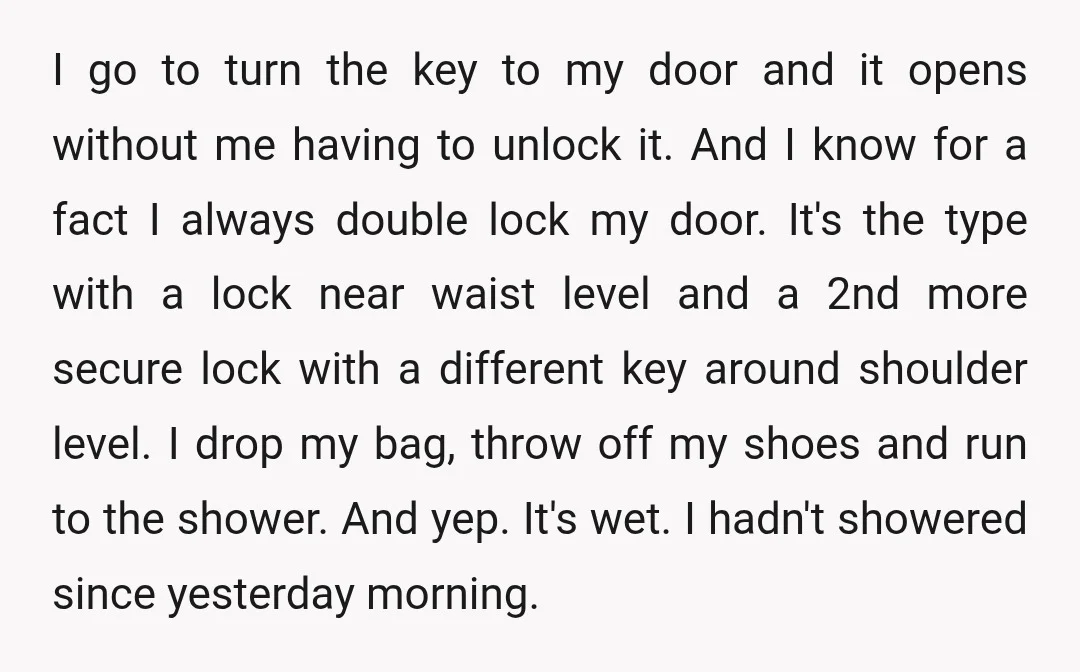 I go to turn the key to my door and it opens without me having to unlock it. And I know for a fact I always double lock my door....