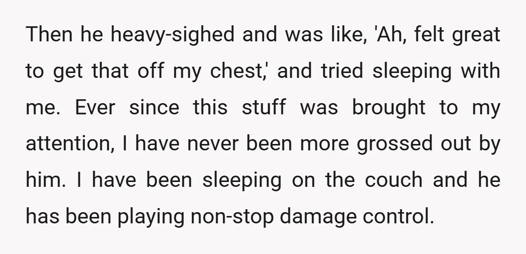 Then he heavy-sighed and was like, 'Ah, felt great to get that off my chest,' and tried sleeping with me. Ever since this stuff was brought to my attention, I...