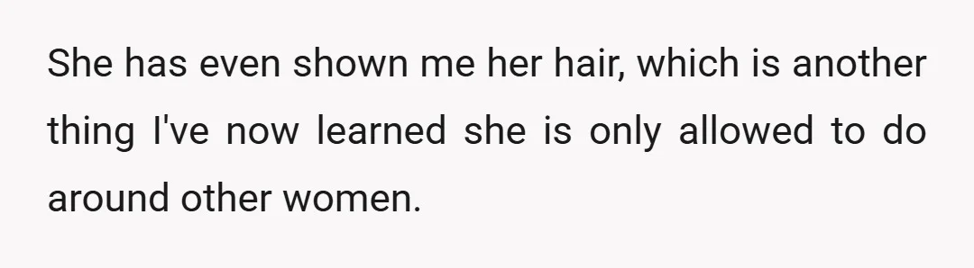 She has even shown me her hair, which is another thing I've now learned she is only allowed to do around other women.