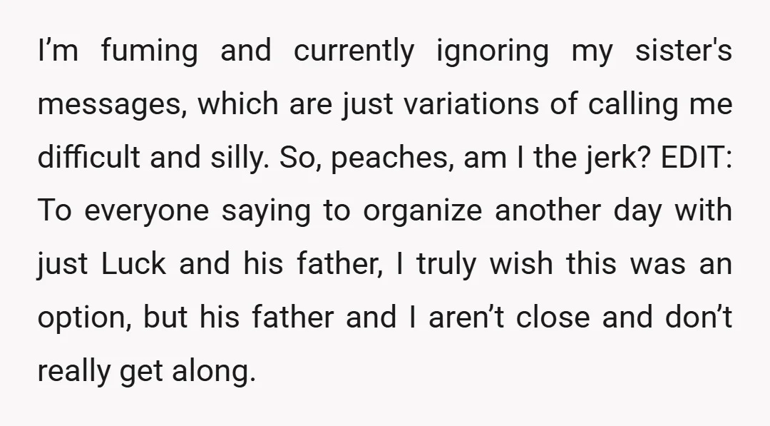 I’m fuming and currently ignoring my sister's messages, which are just variations of calling me difficult and silly. So, peaches, am I the jerk? EDIT: To everyone saying to organize...