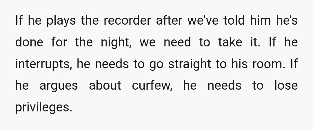 If he plays the recorder after we've told him he's done for the night, we need to take it. If he interrupts, he needs to go straight to his room....