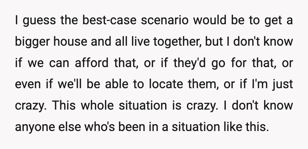 I guess the best-case scenario would be to get a bigger house and all live together, but I don't know if we can afford that, or if they'd go for...