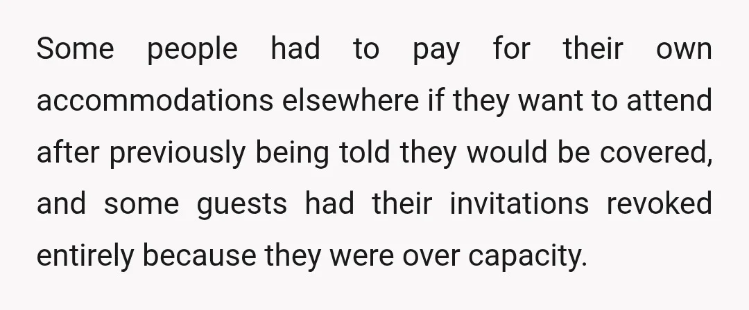 Some people had to pay for their own accommodations elsewhere if they want to attend after previously being told they would be covered, and some guests had their invitations revoked...