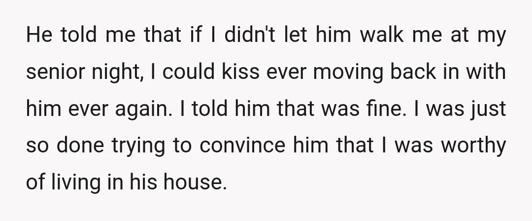 He told me that if I didn't let him walk me at my senior night, I could kiss ever moving back in with him ever again. I told him that...