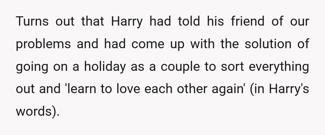 Turns out that Harry had told his friend of our problems and had come up with the solution of going on a holiday as a couple to sort everything out...