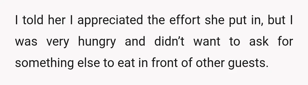 I told her I appreciated the effort she put in, but I was very hungry and didn’t want to ask for something else to eat in front of other guests.