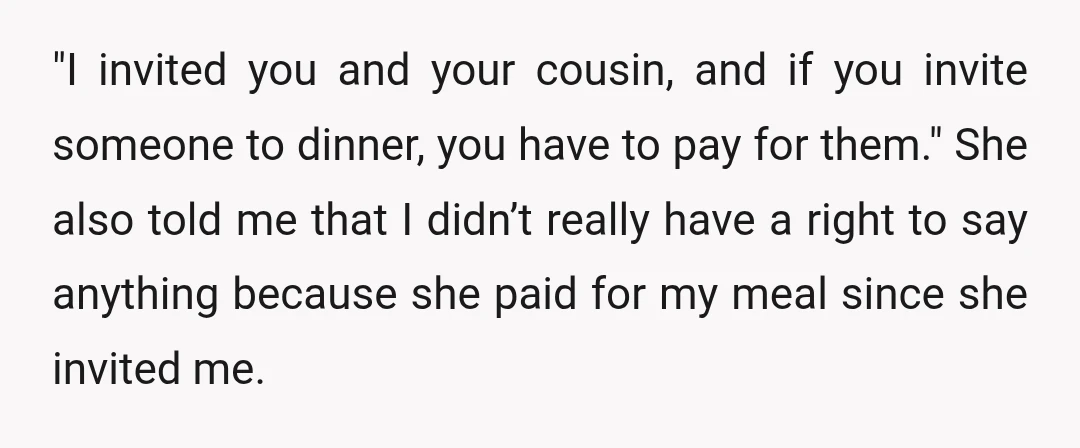 "I invited you and your cousin, and if you invite someone to dinner, you have to pay for them." She also told me that I didn’t really have a right...