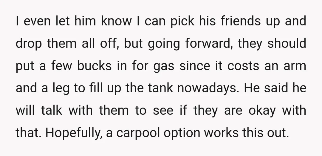 I even let him know I can pick his friends up and drop them all off, but going forward, they should put a few bucks in for gas since it...