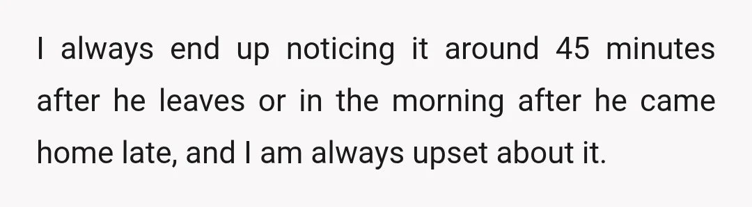 I always end up noticing it around 45 minutes after he leaves or in the morning after he came home late, and I am always upset about it.